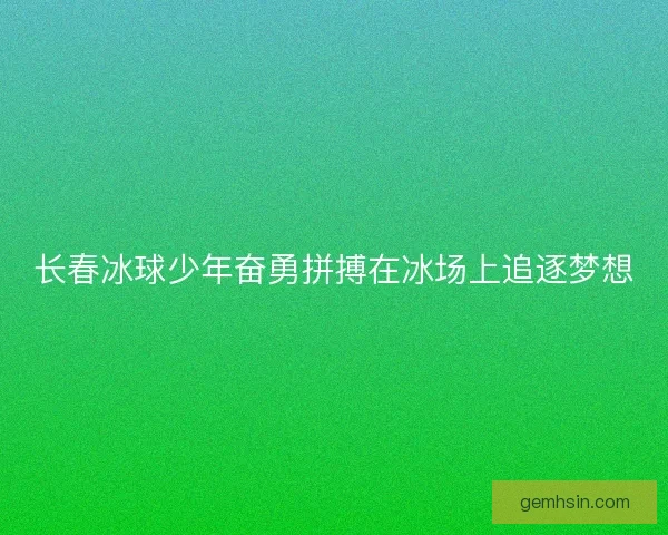 长春冰球少年奋勇拼搏在冰场上追逐梦想