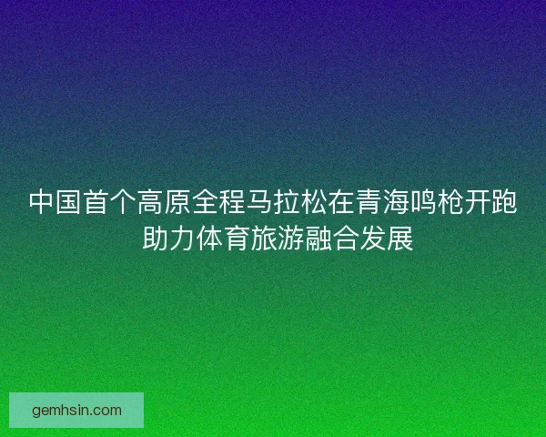 中国首个高原全程马拉松在青海鸣枪开跑 助力体育旅游融合发展