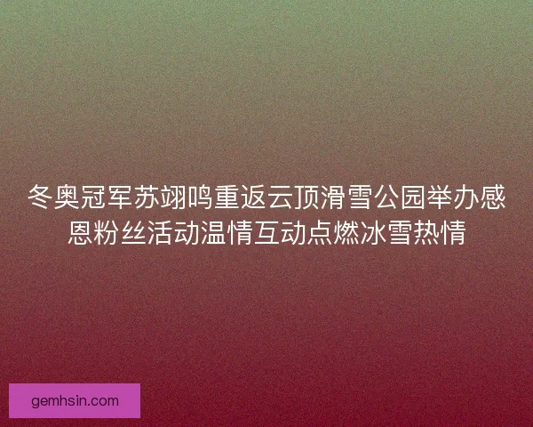 冬奥冠军苏翊鸣重返云顶滑雪公园举办感恩粉丝活动温情互动点燃冰雪热情