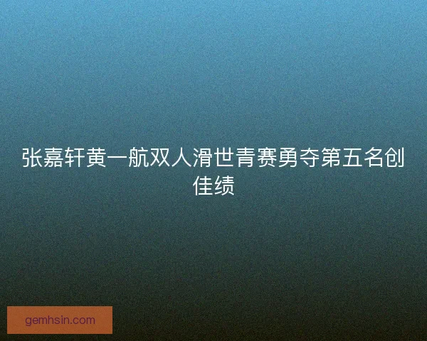 张嘉轩黄一航双人滑世青赛勇夺第五名创佳绩