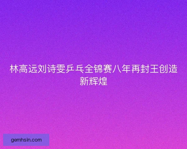 林高远刘诗雯乒乓全锦赛八年再封王创造新辉煌