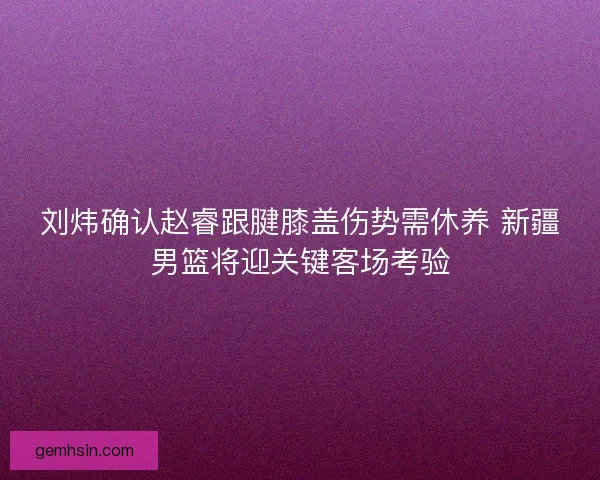 刘炜确认赵睿跟腱膝盖伤势需休养 新疆男篮将迎关键客场考验