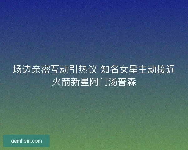 场边亲密互动引热议 知名女星主动接近火箭新星阿门汤普森