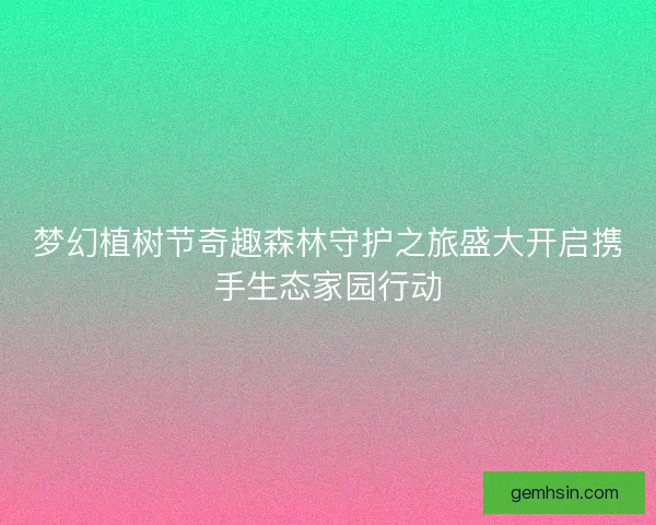 梦幻植树节奇趣森林守护之旅盛大开启携手生态家园行动