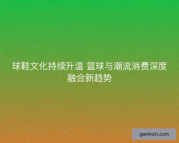 球鞋文化持续升温 篮球与潮流消费深度融合新趋势