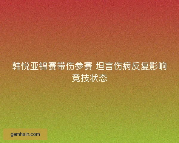 韩悦亚锦赛带伤参赛 坦言伤病反复影响竞技状态