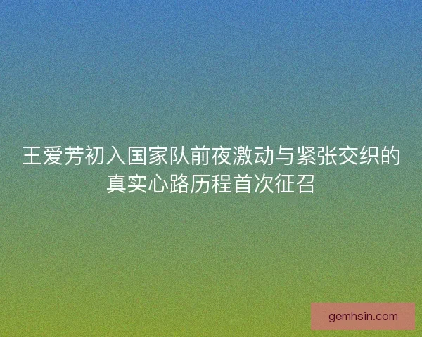 王爱芳初入国家队前夜激动与紧张交织的真实心路历程首次征召