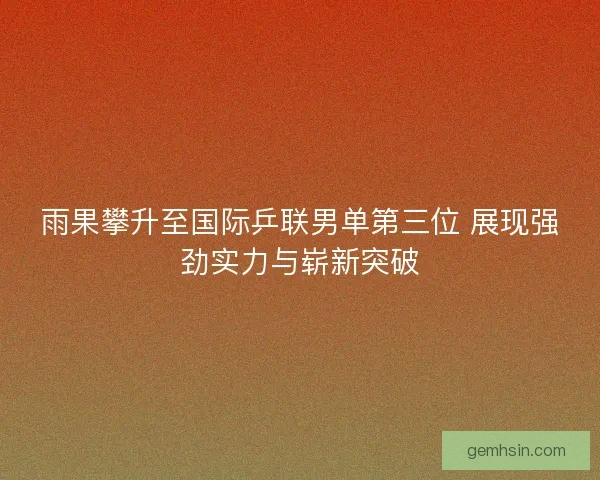 雨果攀升至国际乒联男单第三位 展现强劲实力与崭新突破