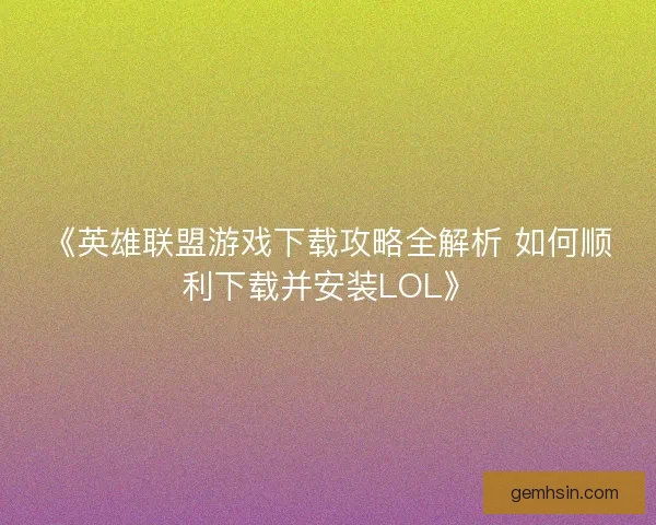 《英雄联盟游戏下载攻略全解析 如何顺利下载并安装LOL》