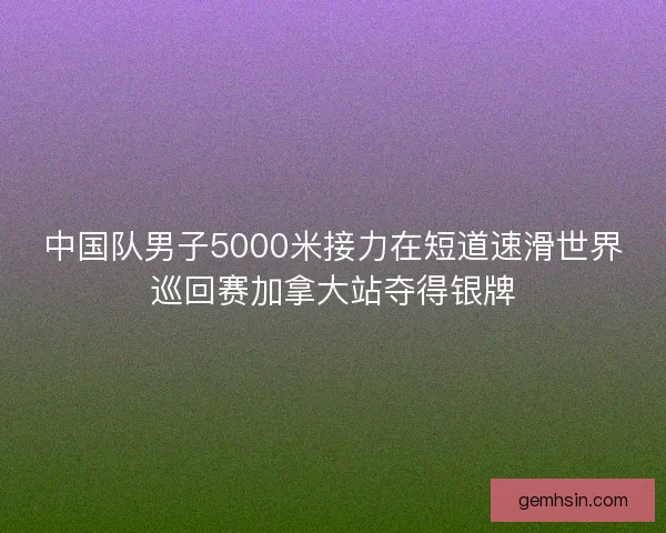 中国队男子5000米接力在短道速滑世界巡回赛加拿大站夺得银牌