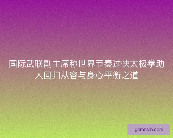 国际武联副主席称世界节奏过快太极拳助人回归从容与身心平衡之道