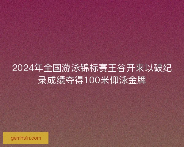 2024年全国游泳锦标赛王谷开来以破纪录成绩夺得100米仰泳金牌