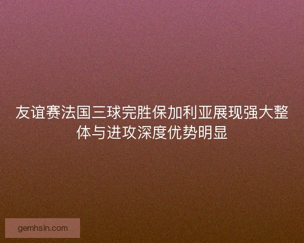 友谊赛法国三球完胜保加利亚展现强大整体与进攻深度优势明显 友谊赛法国三球完胜保加利亚展现强大整体与进攻深度优势明显