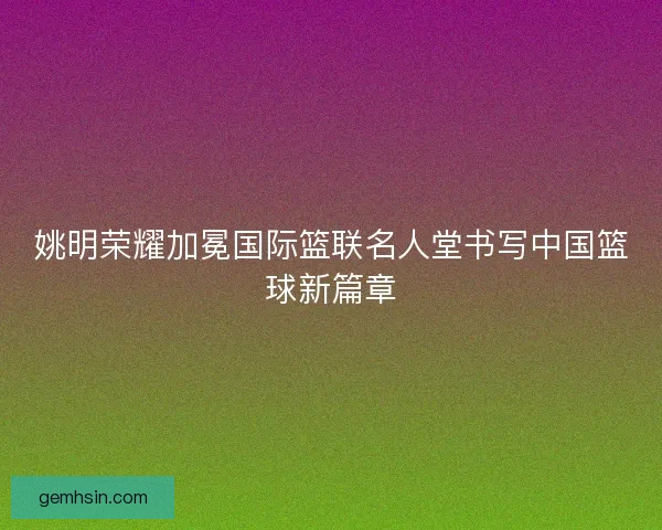 姚明荣耀加冕国际篮联名人堂书写中国篮球新篇章