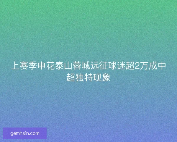 上赛季申花泰山蓉城远征球迷超2万成中超独特现象