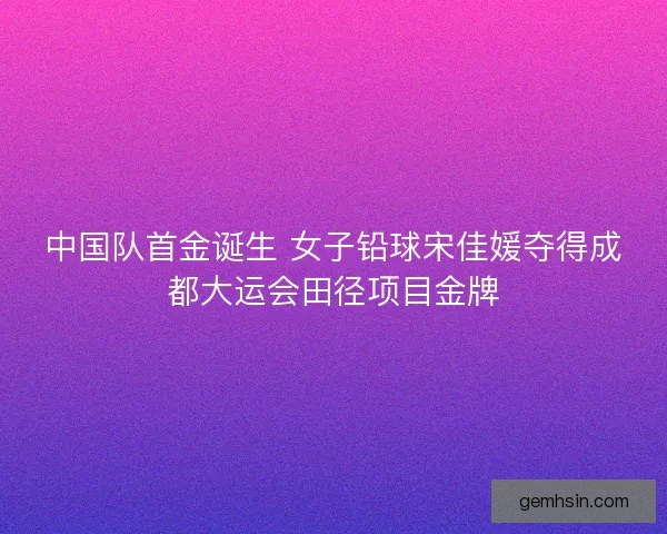 中国队首金诞生 女子铅球宋佳媛夺得成都大运会田径项目金牌