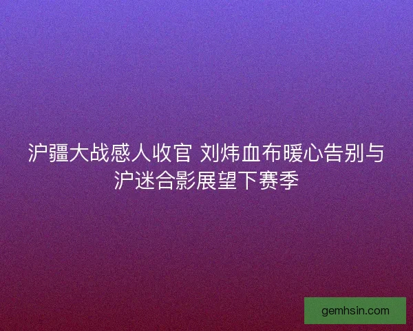 沪疆大战感人收官 刘炜血布暖心告别与沪迷合影展望下赛季